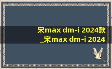 宋max dm-i 2024款_宋max dm-i 2024款报价